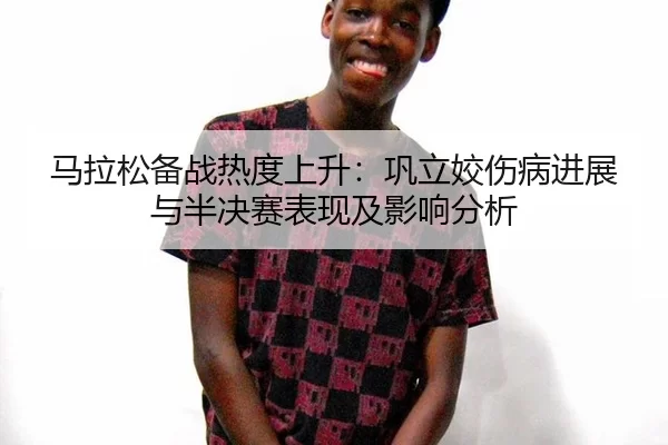 马拉松备战热度上升：巩立姣伤病进展与半决赛表现及影响分析