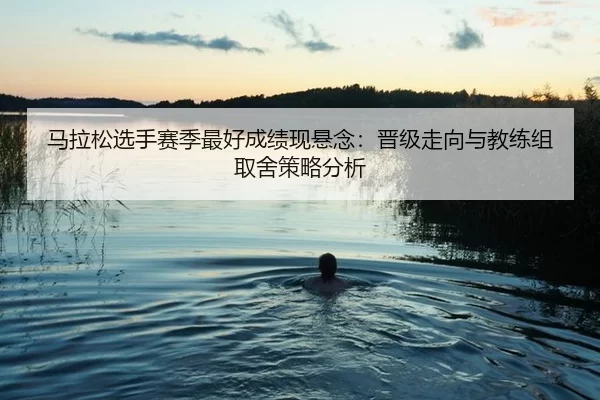 马拉松选手赛季最好成绩现悬念：晋级走向与教练组取舍策略分析