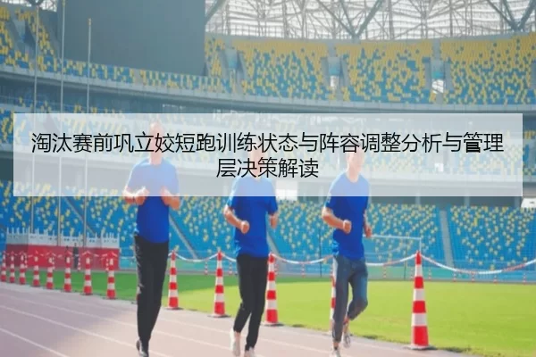淘汰赛前巩立姣短跑训练状态与阵容调整分析与管理层决策解读