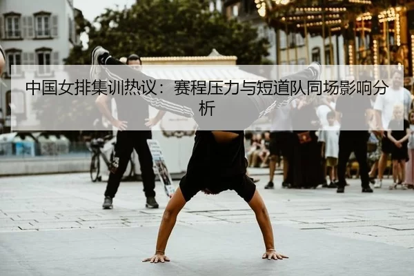 中国女排集训热议：赛程压力与短道队同场影响分析
